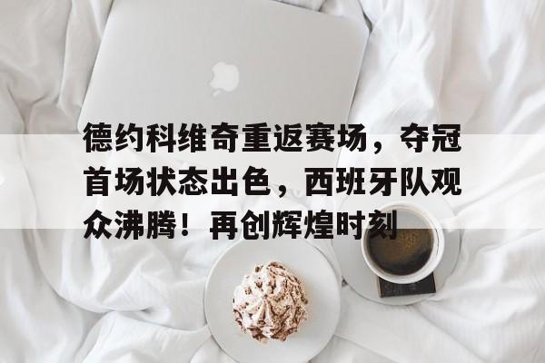 爱游戏-德约科维奇重返赛场，夺冠首场状态出色，西班牙队观众沸腾！再创辉煌时刻的简单介绍