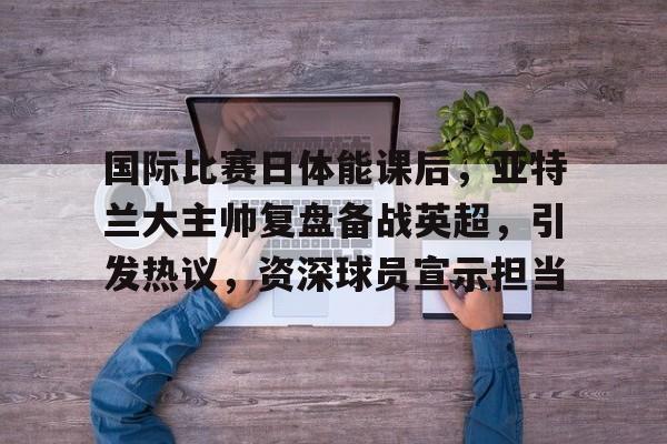 爱游戏-包含国际比赛日体能课后，亚特兰大主帅复盘备战英超，引发热议，资深球员宣示担当的词条