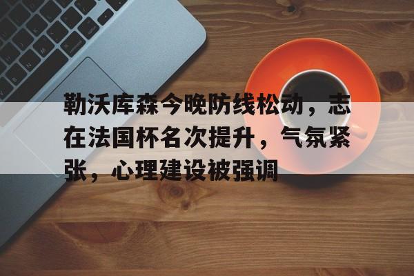 爱游戏游戏平台-包含勒沃库森今晚防线松动，志在法国杯名次提升，气氛紧张，心理建设被强调的词条